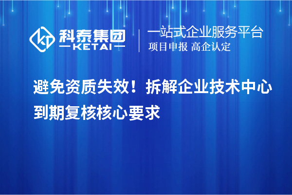 避免资质失效!拆解企业技术中心到期复核核心要求