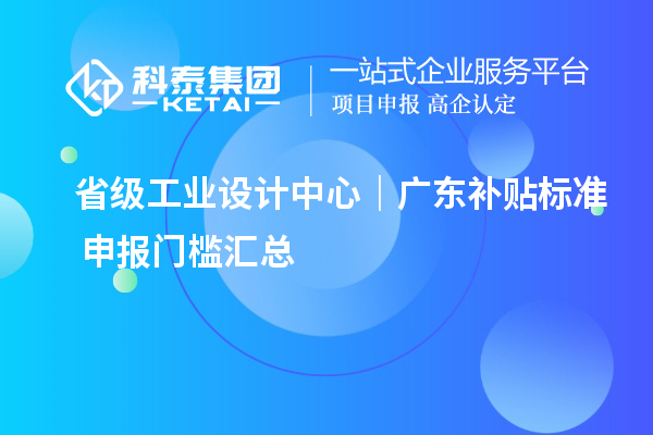 省级工业设计中心|广东补贴标准+申报门槛汇总