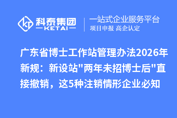 广东省博士工作站管理办法2026年新规:新设站两年未招博士后直接撤销,这5种注销情形企业必知