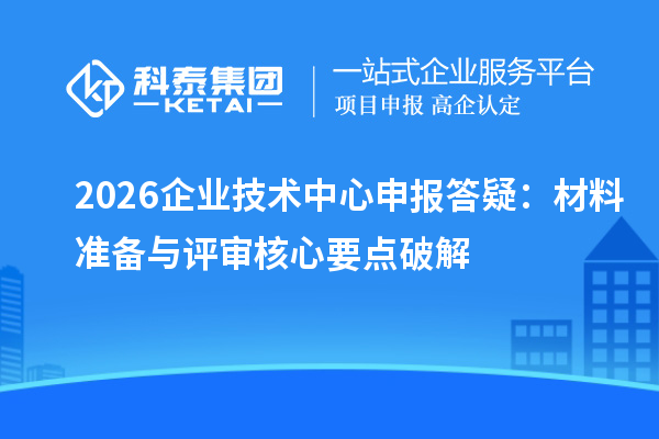 2026企业技术中心申报答疑:材料准备与评审核心要点破解
