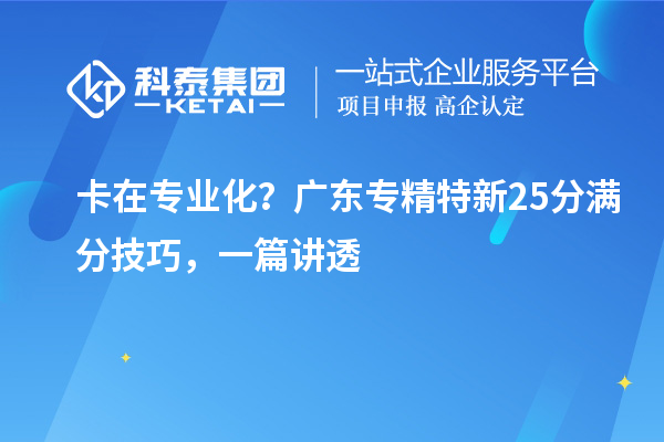 卡在专业化?广东专精特新25分满分技巧,一篇讲透