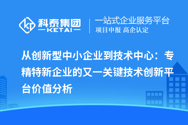 从创新型中小企业到技术中心:专精特新企业的又一关键技术创新平台价值分析