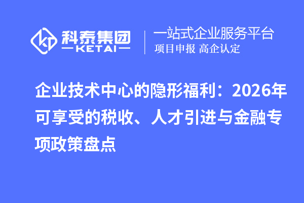 企业技术中心的隐形福利:2026年可享受的税收、人才引进与金融专项政策盘点