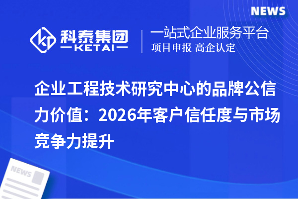 企业工程技术研究中心的品牌公信力价值:2026年客户信任度与市场竞争力提升