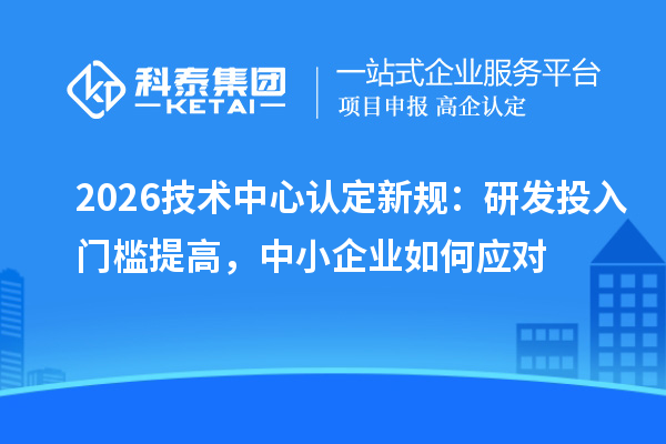 2026技术中心认定新规:研发投入门槛提高,中小企业如何应对