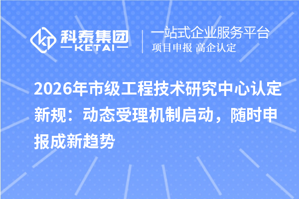 2026年市级工程技术研究中心认定新规:动态受理机制启动,随时申报成新趋势