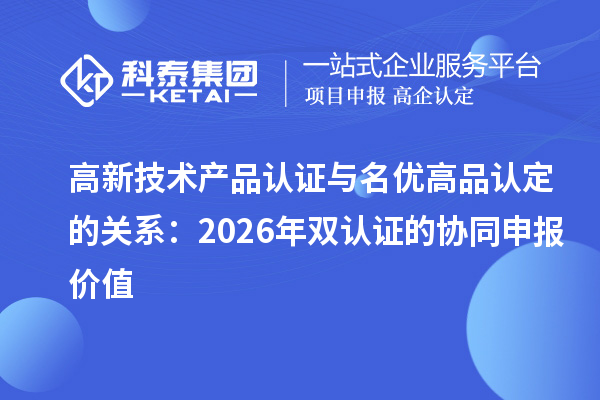 高新技术产品认证与名优高品认定的关系:2026年双认证的协同申报价值