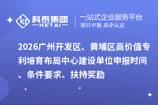 2026广州开发区、黄埔区高价值专利培育布局中心建设单位申报时间、条件要求、扶持奖励