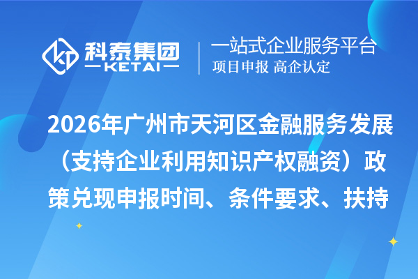 2026年广州市天河区加快推动金融服务实体经济高质量发展(支持企业利用知识产权融资)政策兑现申报时间、条件要求、扶持奖励