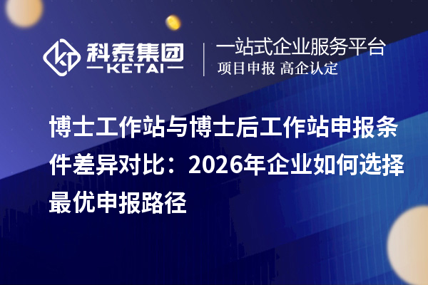 博士工作站与博士后工作站申报条件差异对比:2026年企业如何选择最优申报路径