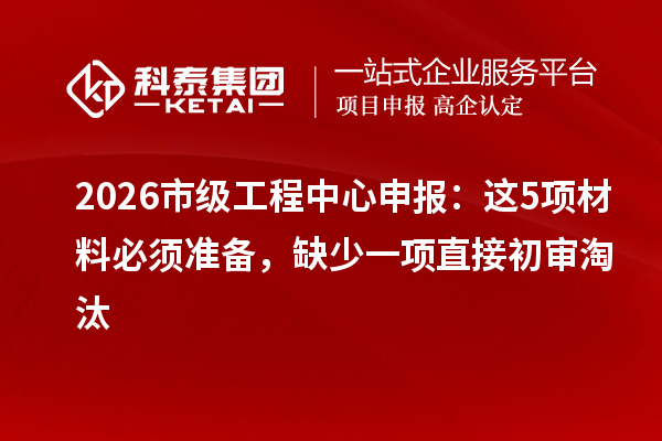 2026市级工程中心申报:这5项材料必须准备,缺少一项直接初审淘汰