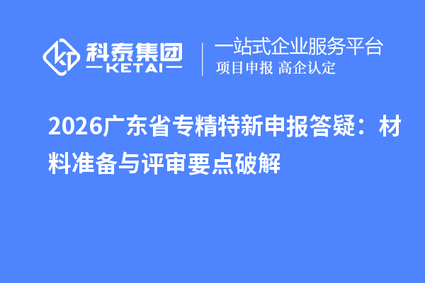2026广东省专精特新申报答疑:材料准备与评审要点破解