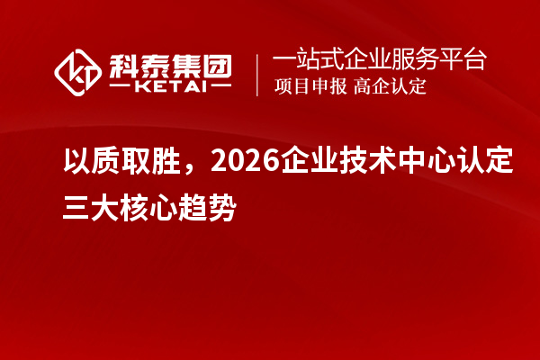 以质取胜,2026企业技术中心认定三大核心趋势