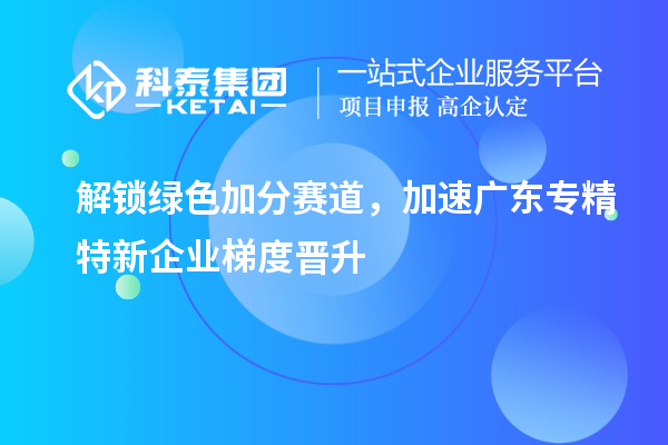 解锁绿色加分赛道,加速广东专精特新企业梯度晋升