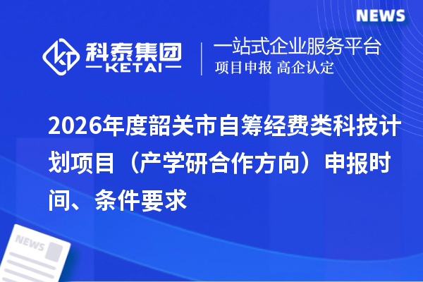 2026年度韶关市自筹经费类科技计划项目(产学研合作方向)申报时间、条件要求
