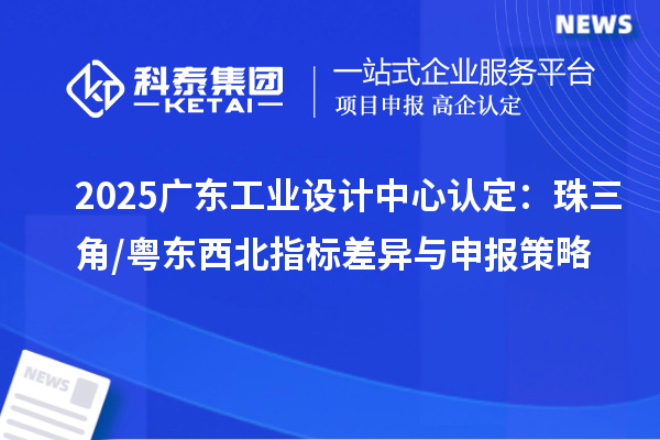 2025广东工业设计中心认定:珠三角/粤东西北指标差异与申报策略