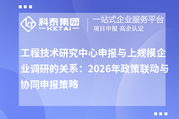 工程技术研究中心申报与上规模企业调研的关系：2026年政策联动与协同申报策略