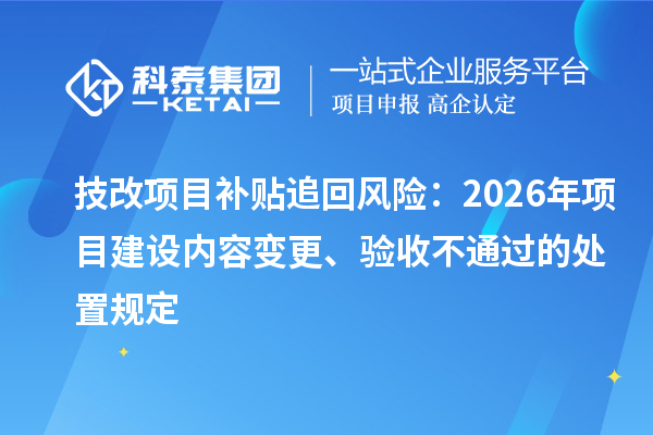 技改项目补贴追回风险:2026年项目建设内容变更、验收不通过的处置规定