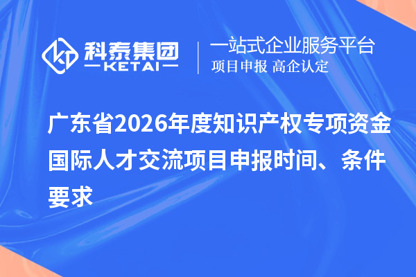 广东省2026年度知识产权专项资金国际人才交流项目申报时间、条件要求