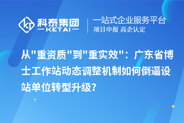 从重资质到重实效:广东省博士工作站动态调整机制如何倒逼设站单位转型升级?