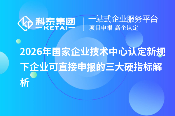 2026年国家企业技术中心认定新规下企业可直接申报的三大硬指标解析