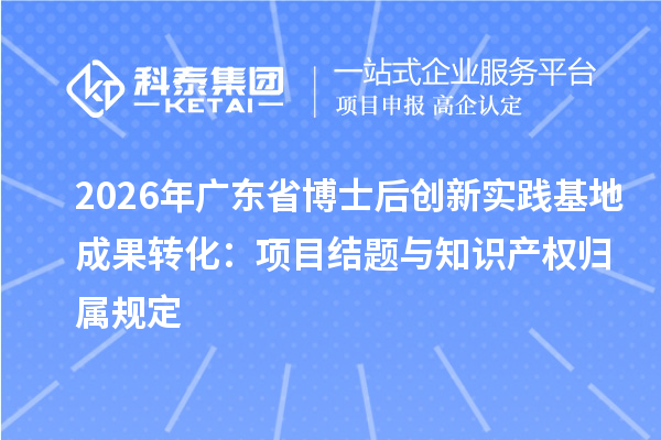 2026年广东省博士后创新实践基地成果转化:项目结题与知识产权归属规定