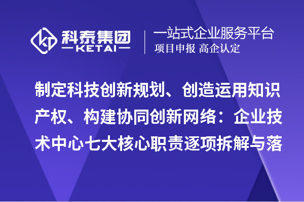 制定科技创新规划、创造运用知识产权、构建协同创新网络:企业技术中心七大核心职责逐项拆解与落地指南
