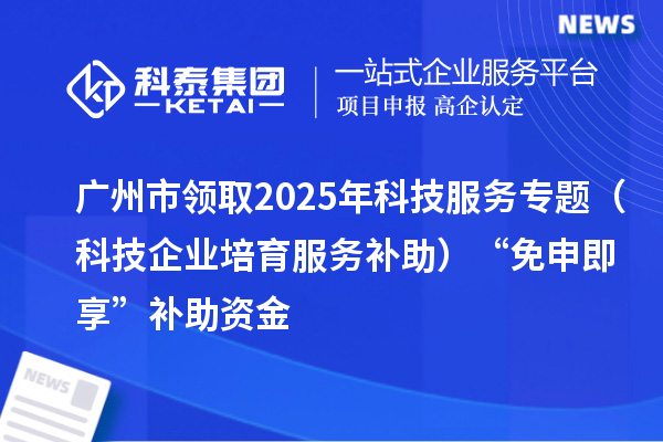 广州市领取2025年科技服务专题(科技企业培育服务补助)“免申即享”补助资金