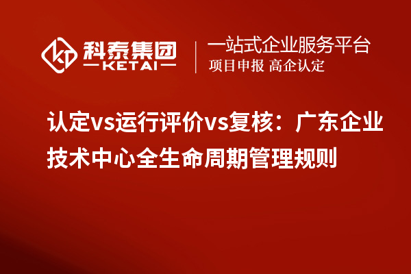 认定 vs 运行评价 vs 复核:广东企业技术中心全生命周期管理规则