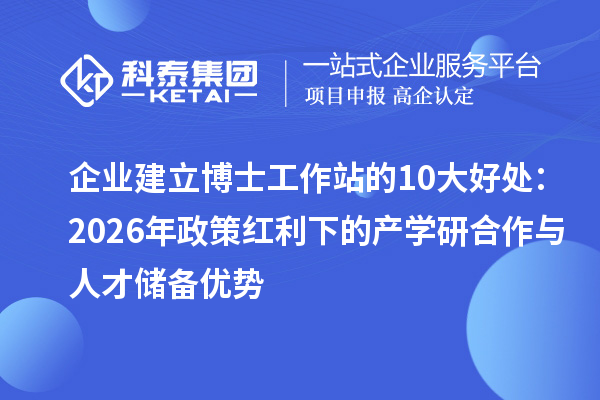 企业建立博士工作站的10大好处:2026年政策红利下的产学研合作与人才储备优势