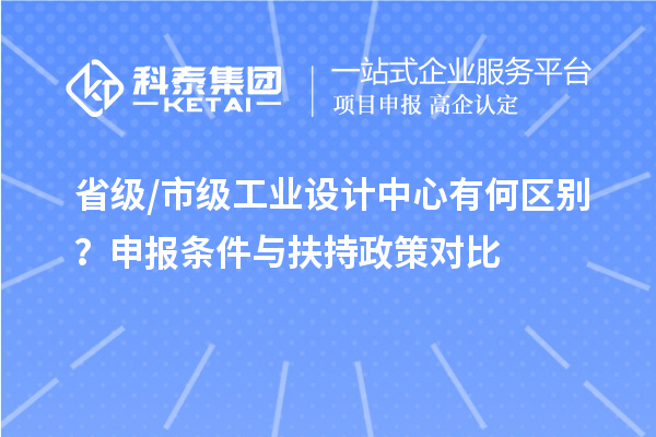 省级/市级工业设计中心有何区别?申报条件与扶持政策对比
