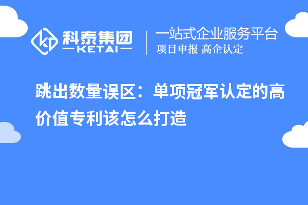 跳出数量误区:单项冠军认定的高价值专利该怎么打造