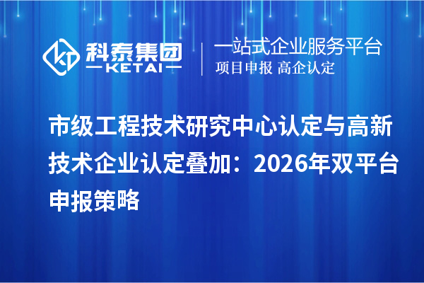 市级工程技术研究中心认定与高新技术企业认定叠加:2026年双平台申报策略