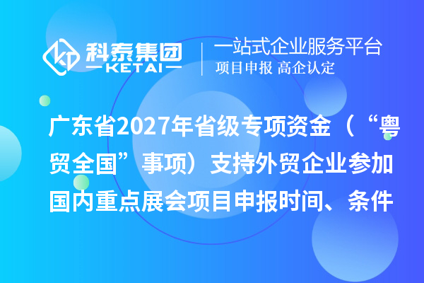 广东省2027年省级促进开放型经济发展水平提升专项资金(“粤贸全国”事项)支持外贸企业参加国内重点展会项目申报时间、条件要求、补助奖励