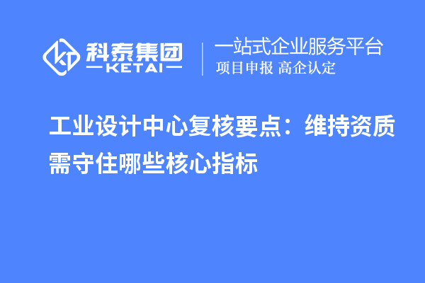 工业设计中心复核要点:维持资质需守住哪些核心指标