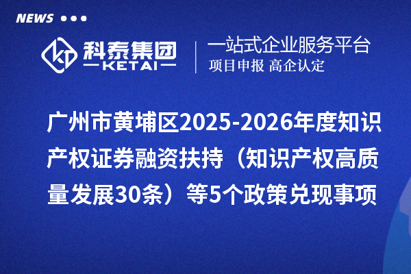 广州市黄埔区2025-2026年度知识产权证券融资扶持(知识产权高质量发展30条)等5个政策兑现事项申报时间、条件要求、资助奖励