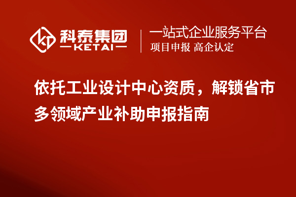 依托工业设计中心资质,解锁省市多领域产业补助申报指南