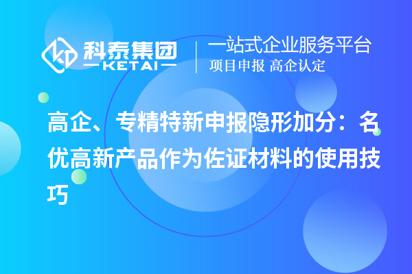 高企、专精特新申报隐形加分:名优高新产品作为佐证材料的使用技巧