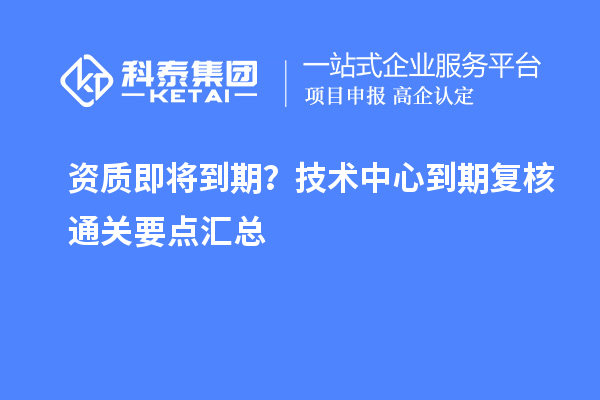 资质即将到期?技术中心到期复核通关要点汇总
