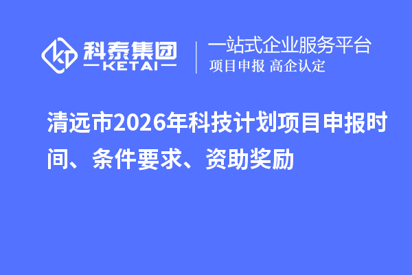 清远市2026年科技计划项目申报时间、条件要求、资助奖励