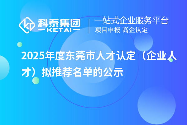 2025年度东莞市人才认定(企业人才)拟推荐名单的公示
