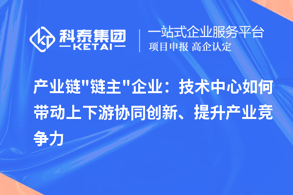 产业链链主企业:技术中心如何带动上下游协同创新、提升产业竞争力