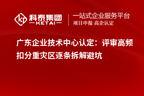 广东企业技术中心认定:评审高频扣分重灾区逐条拆解避坑