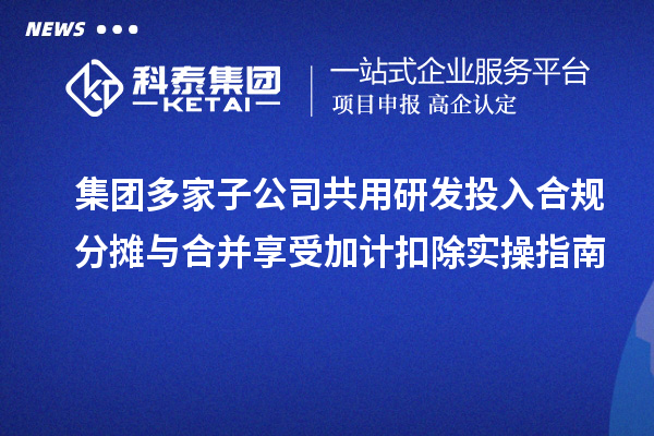 集团多家子公司共用研发投入合规分摊与合并享受加计扣除实操指南