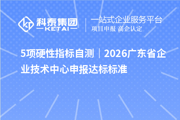 5项硬性指标自测|2026广东省企业技术中心申报达标标准