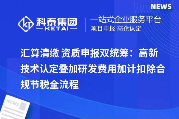 汇算清缴 + 资质申报双统筹:高新技术认定叠加研发费用加计扣除合规节税全流程