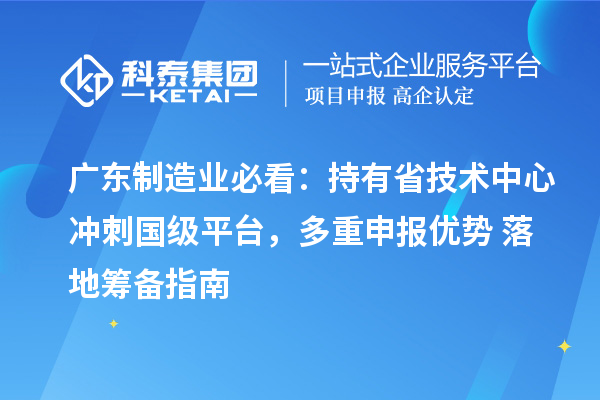 广东制造业必看:持有省技术中心冲刺国级平台,多重申报优势 + 落地筹备指南