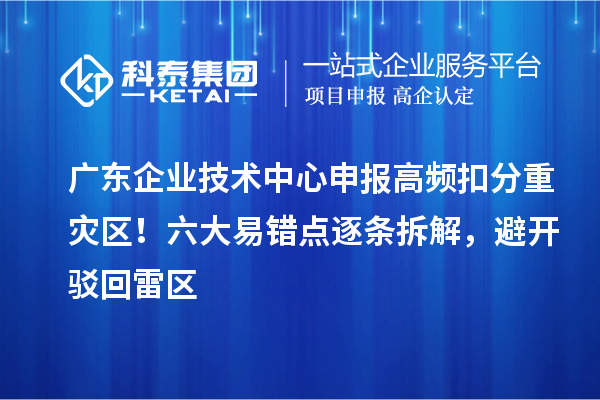 广东企业技术中心申报高频扣分重灾区!六大易错点逐条拆解,避开驳回雷区