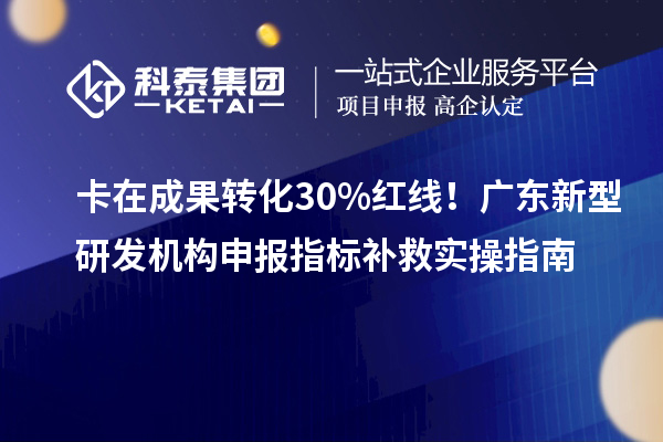 卡在成果转化30%红线!广东新型研发机构申报指标补救实操指南