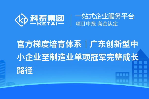 官方梯度培育体系|广东创新型中小企业至制造业单项冠军完整成长路径